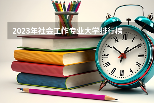 2023年社会工作专业大学排行榜 社会工作专业前十名大学