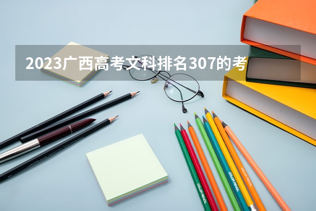 2023广西高考文科排名307的考生报什么大学好 往年录取分数线