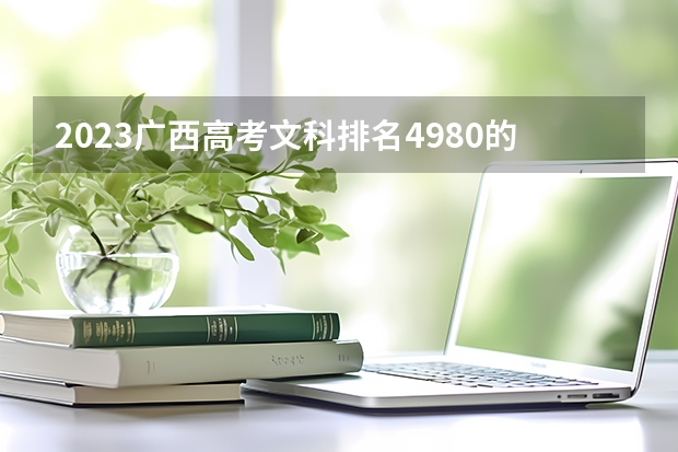 2023广西高考文科排名4980的考生报什么大学好 往年录取分数线