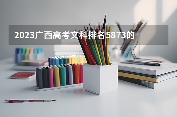 2023广西高考文科排名5873的考生报什么大学好 往年录取分数线