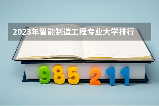 2023年智能制造工程专业大学排行榜 智能制造工程专业前十名大学