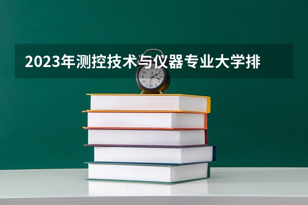 2023年测控技术与仪器专业大学排行榜 测控技术与仪器专业前十名大学