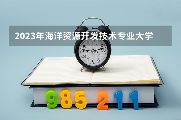 2023年海洋资源开发技术专业大学排行榜 海洋资源开发技术专业前十名大学