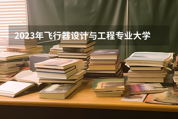 2023年飞行器设计与工程专业大学排行榜 飞行器设计与工程专业前十名大学