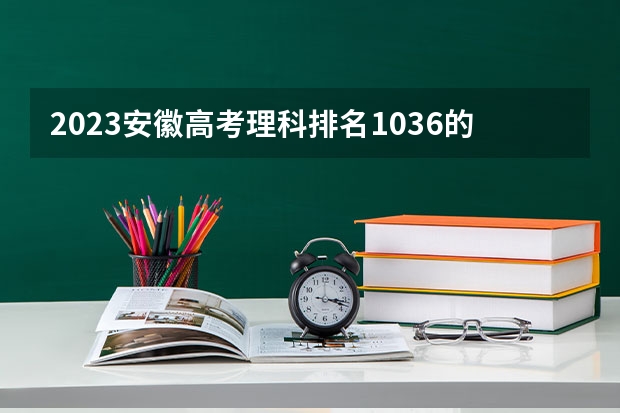 2023安徽高考理科排名1036的考生报什么大学好 往年录取分数线