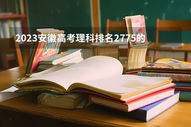 2023安徽高考理科排名2775的考生报什么大学好 往年录取分数线