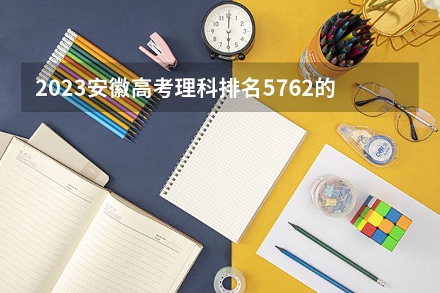 2023安徽高考理科排名5762的考生报什么大学好 往年录取分数线