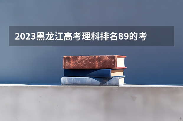 2023黑龙江高考理科排名89的考生报什么大学好 往年录取分数线