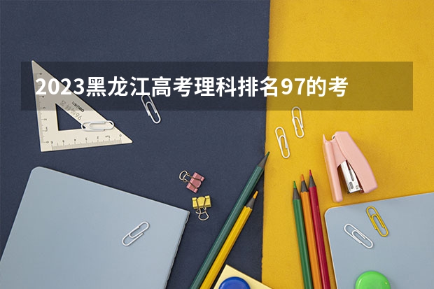 2023黑龙江高考理科排名97的考生报什么大学好 往年录取分数线