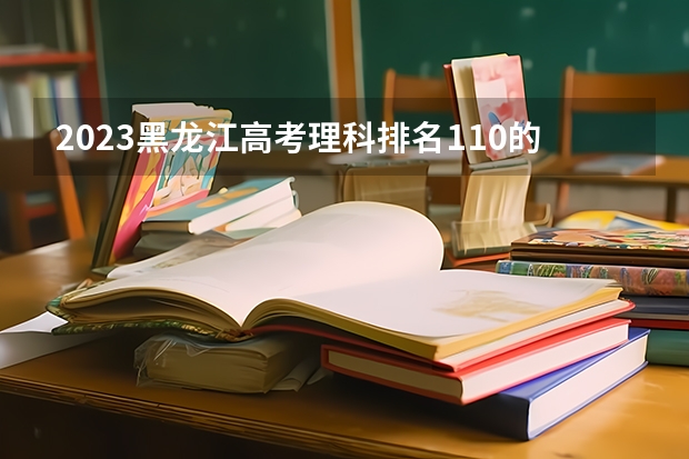 2023黑龙江高考理科排名110的考生报什么大学好 往年录取分数线