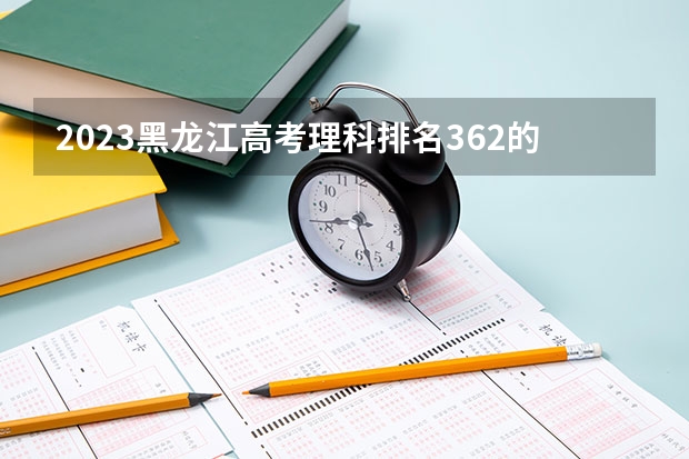 2023黑龙江高考理科排名362的考生报什么大学好 往年录取分数线