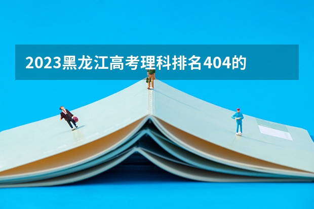 2023黑龙江高考理科排名404的考生报什么大学好 往年录取分数线