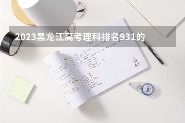 2023黑龙江高考理科排名931的考生报什么大学好 往年录取分数线