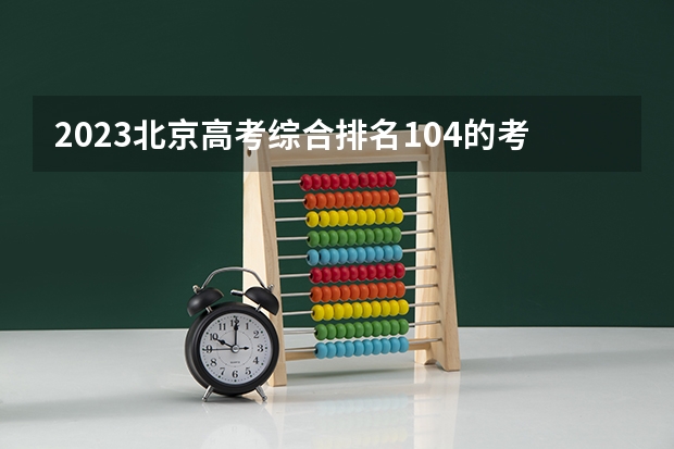 2023北京高考综合排名104的考生报什么大学好 往年录取分数线