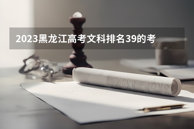 2023黑龙江高考文科排名39的考生报什么大学好 往年录取分数线