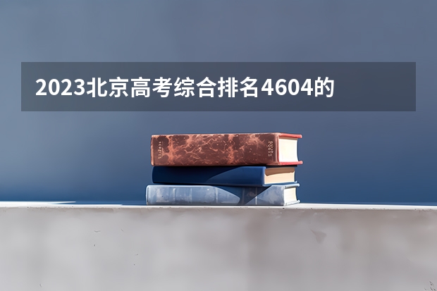 2023北京高考综合排名4604的考生报什么大学好 往年录取分数线