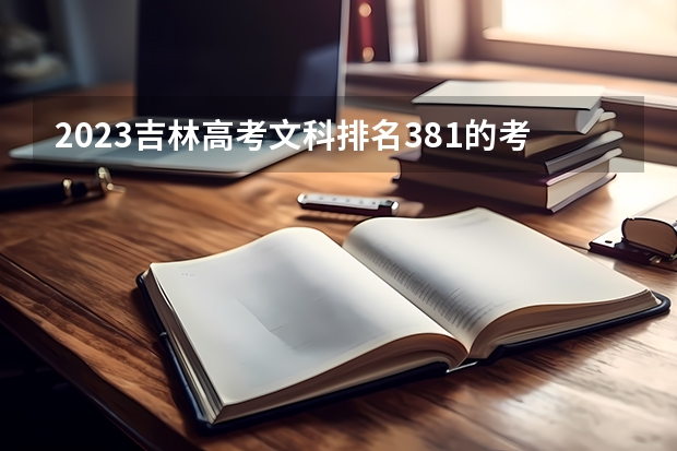 2023吉林高考文科排名381的考生报什么大学好 往年录取分数线