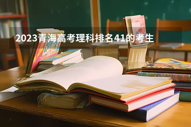 2023青海高考理科排名41的考生报什么大学好 往年录取分数线