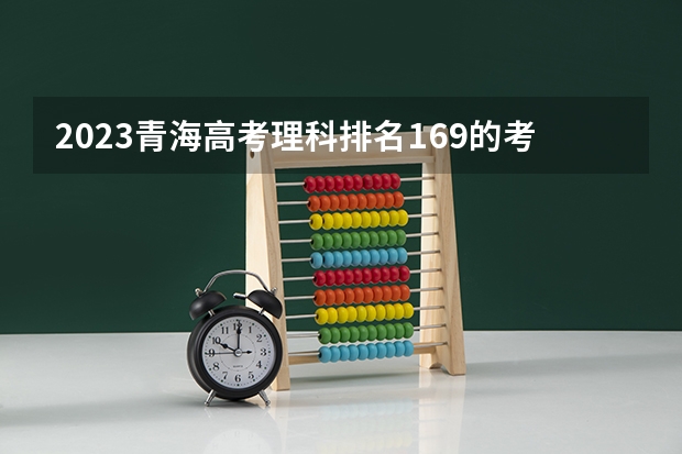 2023青海高考理科排名169的考生报什么大学好 往年录取分数线