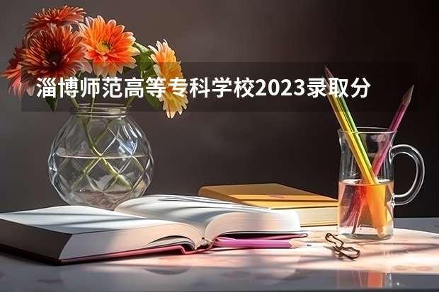 淄博师范高等专科学校2023录取分数线（淄博师范高等专科学校多少分能上）