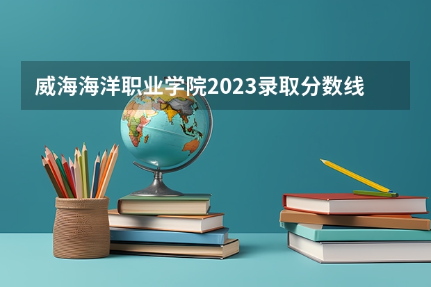 威海海洋职业学院2023录取分数线（威海海洋职业学院多少分能上）