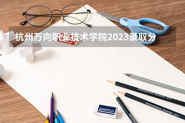 杭州万向职业技术学院2023录取分数线（杭州万向职业技术学院多少分能上）