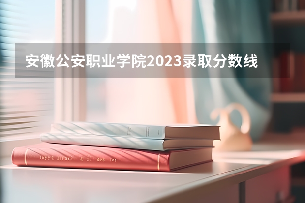 安徽公安职业学院2023录取分数线（安徽公安职业学院多少分能上）