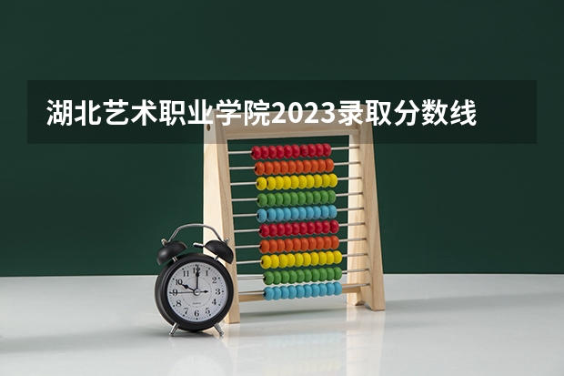 湖北艺术职业学院2023录取分数线（湖北艺术职业学院多少分能上）