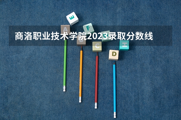 商洛职业技术学院2023录取分数线（商洛职业技术学院多少分能上）