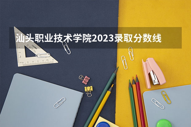 汕头职业技术学院2023录取分数线（汕头职业技术学院多少分能上）