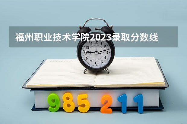 福州职业技术学院2023录取分数线（福州职业技术学院多少分能上）