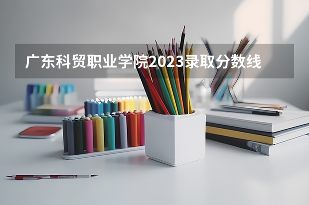 广东科贸职业学院2023录取分数线（广东科贸职业学院多少分能上）