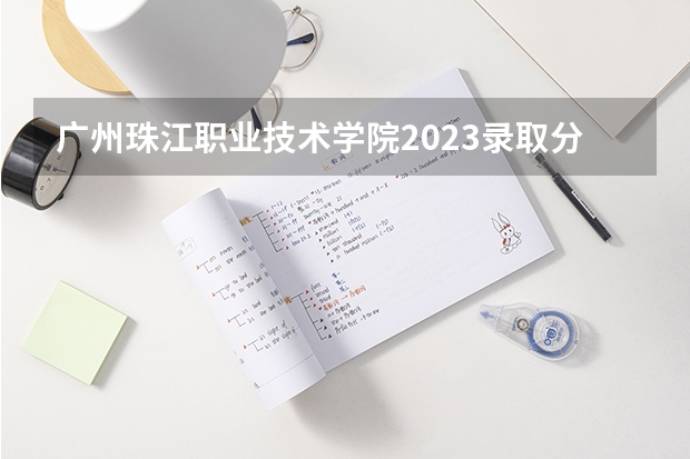 广州珠江职业技术学院2023录取分数线（广州珠江职业技术学院多少分能上）