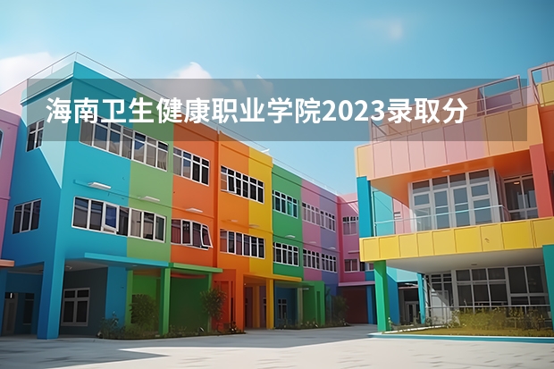 海南卫生健康职业学院2023录取分数线（海南卫生健康职业学院多少分能上）