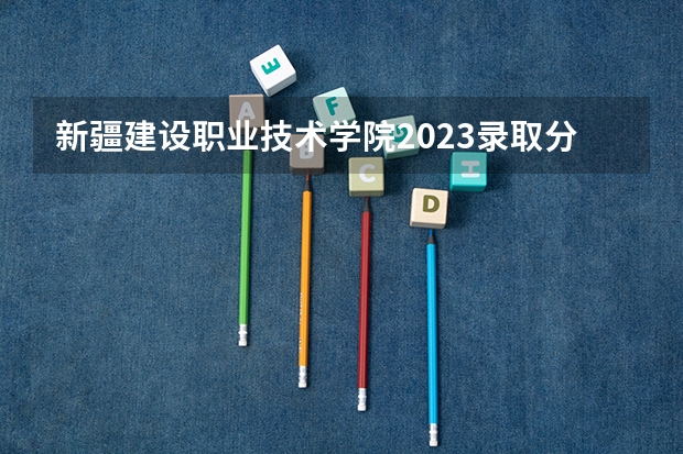 新疆建设职业技术学院2023录取分数线（新疆建设职业技术学院多少分能上）