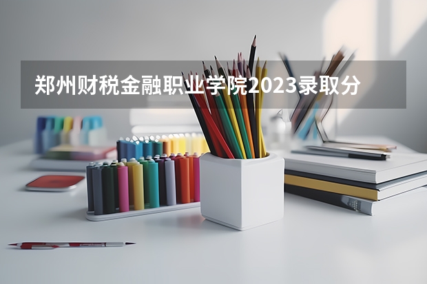 郑州财税金融职业学院2023录取分数线（郑州财税金融职业学院多少分能上）