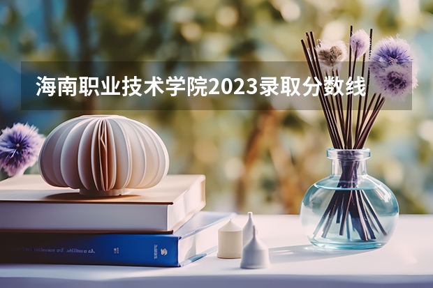 海南职业技术学院2023录取分数线（海南职业技术学院多少分能上）