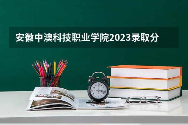 安徽中澳科技职业学院2023录取分数线（安徽中澳科技职业学院多少分能上）