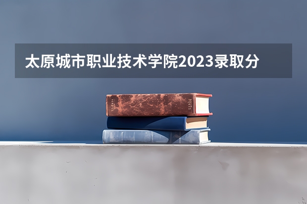 太原城市职业技术学院2023录取分数线（太原城市职业技术学院多少分能上）