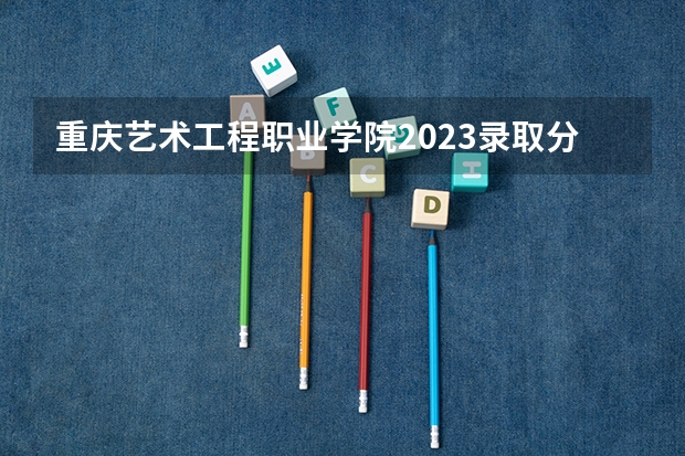 重庆艺术工程职业学院2023录取分数线（重庆艺术工程职业学院多少分能上）