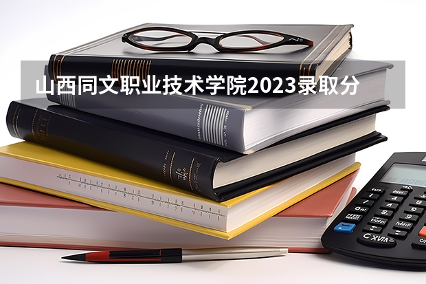 山西同文职业技术学院2023录取分数线（山西同文职业技术学院多少分能上）