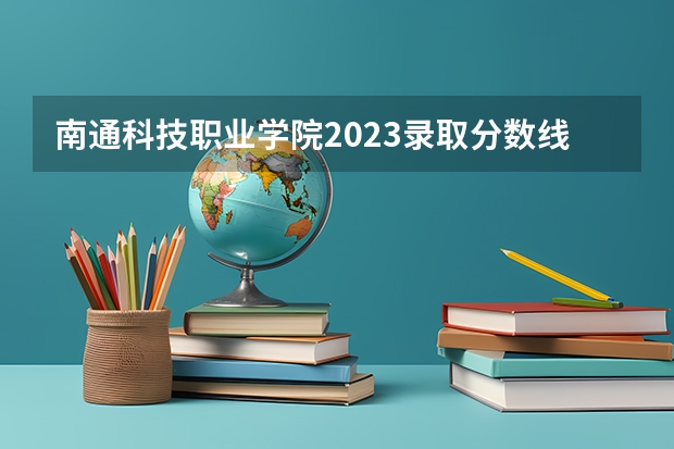 南通科技职业学院2023录取分数线（南通科技职业学院多少分能上）