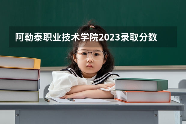 阿勒泰职业技术学院2023录取分数线（阿勒泰职业技术学院多少分能上）