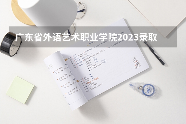 广东省外语艺术职业学院2023录取分数线（广东省外语艺术职业学院多少分能上）