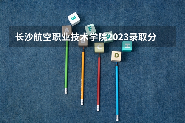 长沙航空职业技术学院2023录取分数线（长沙航空职业技术学院多少分能上）