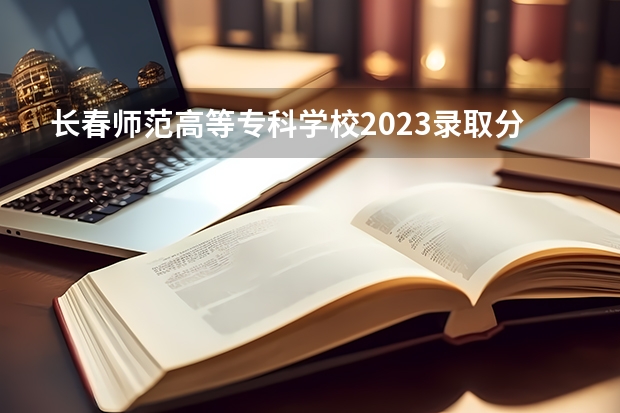 长春师范高等专科学校2023录取分数线（长春师范高等专科学校多少分能上）