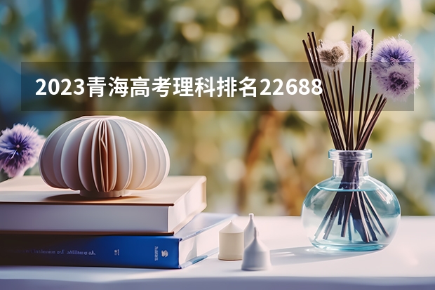 2023青海高考理科排名22688的考生报什么大学好 往年录取分数线