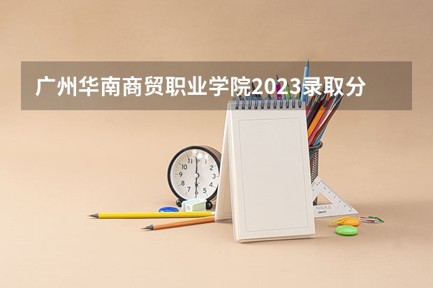 广州华南商贸职业学院2023录取分数线（广州华南商贸职业学院多少分能上）