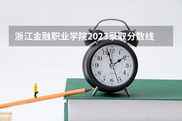 浙江金融职业学院2023录取分数线（浙江金融职业学院多少分能上）