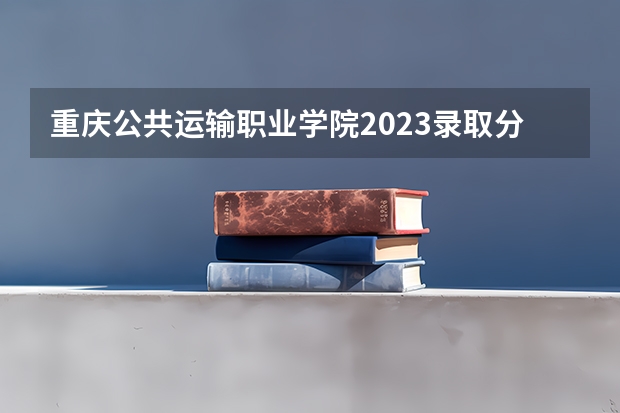 重庆公共运输职业学院2023录取分数线（重庆公共运输职业学院多少分能上）